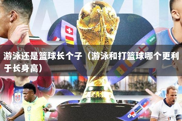 游泳还是篮球长个子(游泳和打篮球哪个更利于长身高)